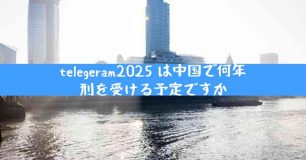 telegeram2025 は中国で何年刑を受ける予定ですか