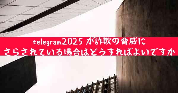 telegram2025 が詐欺の脅威にさらされている場合はどうすればよいですか