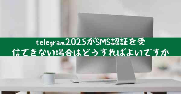telegram2025がSMS認証を受信できない場合はどうすればよいですか