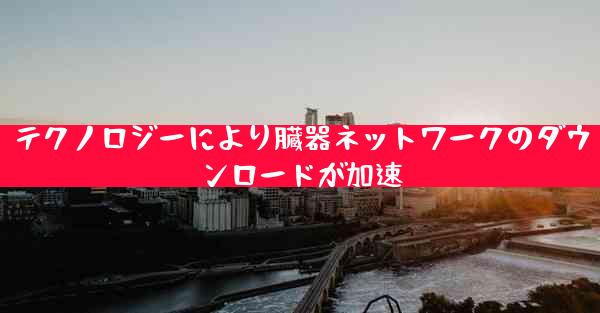 テクノロジーにより臓器ネットワークのダウンロードが加速