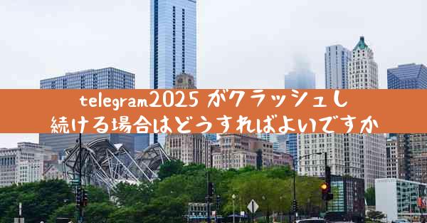 telegram2025 がクラッシュし続ける場合はどうすればよいですか