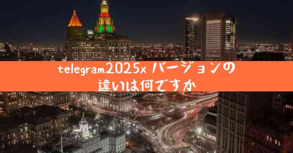 telegram2025x バージョンの違いは何ですか