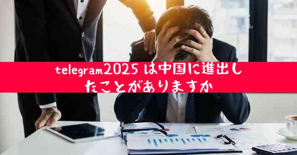 telegram2025 は中国に進出したことがありますか