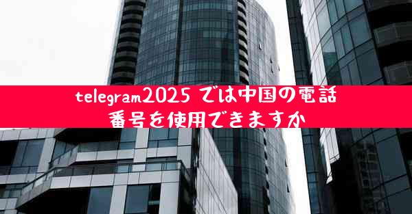 telegram2025 では中国の電話番号を使用できますか