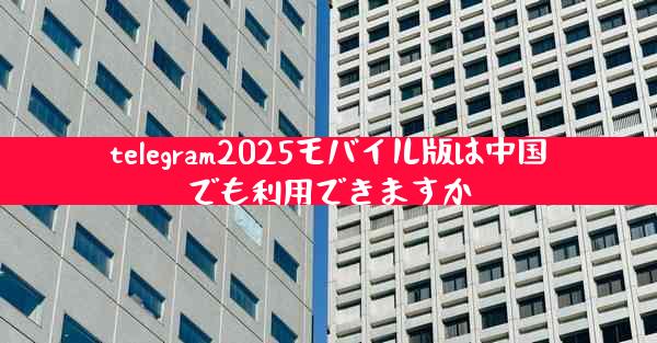 telegram2025モバイル版は中国でも利用できますか