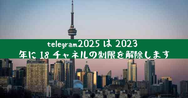 telegram2025 は 2023 年に 18 チャネルの制限を解除します