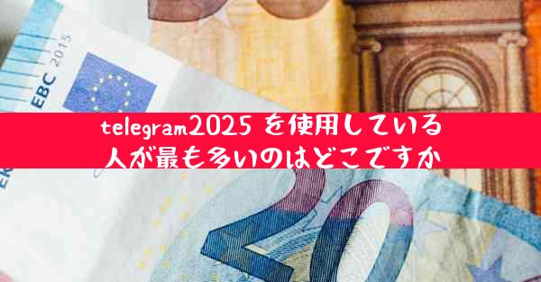 telegram2025 を使用している人が最も多いのはどこですか