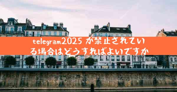 telegram2025 が禁止されている場合はどうすればよいですか