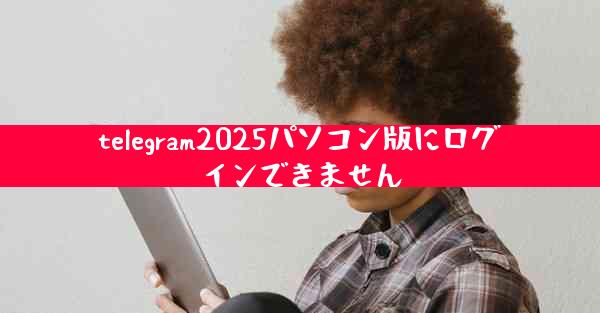 telegram2025パソコン版にログインできません