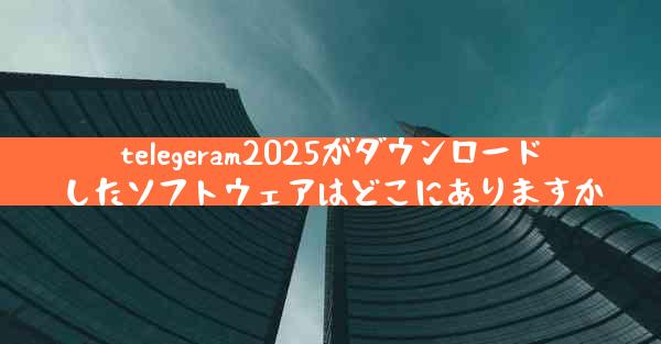 telegeram2025がダウンロードしたソフトウェアはどこにありますか